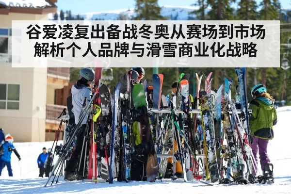 谷爱凌复出备战冬奥从赛场到市场解析个人品牌与滑雪商业化战略