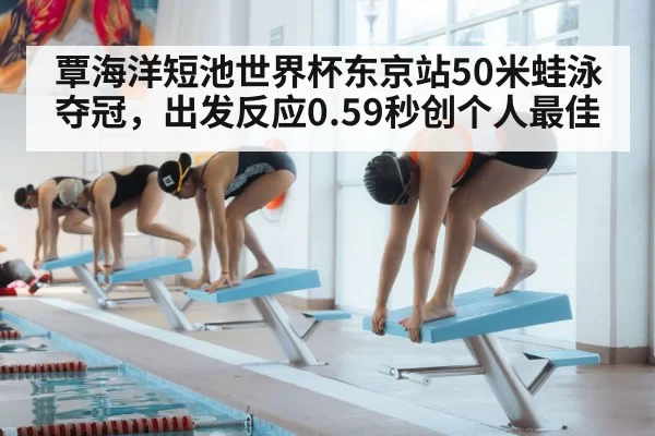 覃海洋短池世界杯东京站50米蛙泳夺冠，出发反应0.59秒创个人最佳