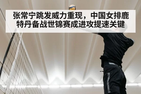 张常宁跳发威力重现，中国女排鹿特丹备战世锦赛成进攻提速关键